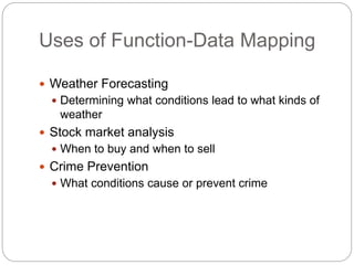 Uses of Function-Data Mapping
 Weather Forecasting
 Determining what conditions lead to what kinds of
weather
 Stock market analysis
 When to buy and when to sell
 Crime Prevention
 What conditions cause or prevent crime
 