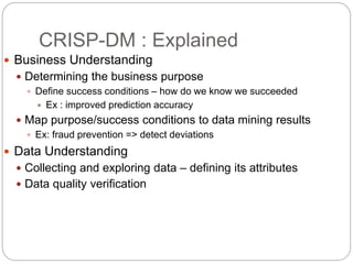 CRISP-DM : Explained
 Business Understanding
 Determining the business purpose
 Define success conditions – how do we know we succeeded
 Ex : improved prediction accuracy
 Map purpose/success conditions to data mining results
 Ex: fraud prevention => detect deviations
 Data Understanding
 Collecting and exploring data – defining its attributes
 Data quality verification
 