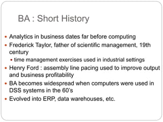 BA : Short History
 Analytics in business dates far before computing
 Frederick Taylor, father of scientific management, 19th
century
 time management exercises used in industrial settings
 Henry Ford : assembly line pacing used to improve output
and business profitability
 BA becomes widespread when computers were used in
DSS systems in the 60’s
 Evolved into ERP, data warehouses, etc.
 