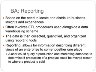 BA: Reporting
 Based on the need to locate and distribute business
insights and experiences
 Often involves ETL procedures used alongside a data
warehousing scheme
 The data is then collected, quantified, and organized
using reporting tools
 Reporting, allows for information describing different
views of an enterprise to come together one place
 A user could query a production and marketing database to
determine if production of a product could be moved closer
to where a product is sold
 