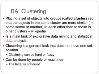 BA: Clustering
 Placing a set of objects into groups (called clusters) so
that the objects in the same cluster are more similar (in
some sense or another) to each other than to those in
other clusters – wikipedia
 Is a main task of explorative data mining and statistical
data analysis
 Clustering is a general task that does not have one set
solution
 Clustering can be hard or fuzzy
 Can be done by people or machines
 The latter is preferred
 