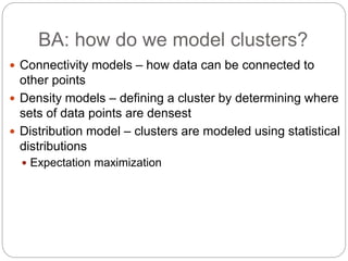 BA: how do we model clusters?
 Connectivity models – how data can be connected to
other points
 Density models – defining a cluster by determining where
sets of data points are densest
 Distribution model – clusters are modeled using statistical
distributions
 Expectation maximization
 