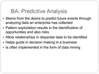 BA: Predictive Analysis
 Stems from the desire to predict future events through
analyzing data an enterprise has collected
 Pattern exploitation results in the identification of
opportunities and also risks
 Allow relationships in disparate data to be identified
 Helps guide in decision making in a business
 Is often implemented in the form of data mining
 