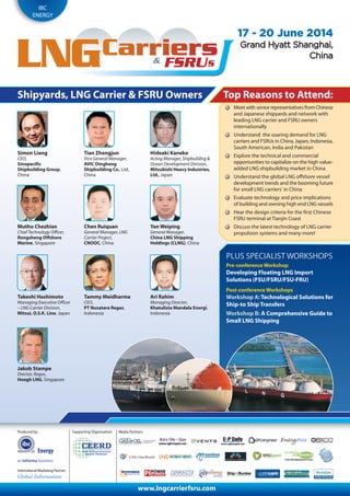 Energy
IBC
ENERGY
www.lngcarrierfsru.com
17 - 20 June 2014
GGrarannd Hd Hyayattt St Shahanngghahaii,,
CChinahina
PLUS SPECIALIST WORKSHOPS
Pre-conference Workshop
Developing Floating LNG Import
Solutions (FSU/FSRU/FSU-FRU)
Post-conference Workshops
Workshop A: Technological Solutions for
Ship-to Ship Transfers
Workshop B: A Comprehensive Guide to
Small LNG Shipping
Shipyards, LNG Carrier & FSRU Owners
Simon Liang
CEO,
Sinopacific
Shipbuilding Group,
China
Tian Zhengjun
Vice General Manager,
AVIC Dingheng
Shipbuilding Co., Ltd,
China
Hideaki Kaneko
Acting Manager, Shipbuilding &
Ocean Development Division,
Mitsubishi Heavy Industries,
Ltd., Japan
Muthu Chezhian
Chief Technology Officer,
Rongsheng Offshore
Marine, Singapore
Chen Ruiquan
General Manager, LNG
Carrier Project,
CNOOC, China
Yan Weiping
General Manager,
China LNG Shipping
Holdings (CLNG), China
Takeshi Hashimoto
Managing Executive Officer
– LNG Carrier Division,
Mitsui, O.S.K. Line, Japan
Tammy Meidharma
CEO,
PT Nusatara Regas,
Indonesia
Ari Rahim
Managing Director,
Khatulista Mandala Energi,
Indonesia
Jakob Stampe
Drector, Regas,
Hoegh LNG, Singapore
Top Reasons to Attend:
Meet with senior representatives from Chinese
and Japanese shipyards and network with
leading LNG carrier and FSRU owners
internationally
Understand the soaring demand for LNG
carriers and FSRUs in China, Japan, Indonesia,
South American, India and Pakistan
Explore the technical and commercial
opportunities to capitalize on the high value-
added LNG shipbuilding market in China
Understand the global LNG offshore vessel
development trends and the booming future
for small LNG carriers’ in China
Evaluate technology and price implications
of building and owning high end LNG vessels
Hear the design criteria for the first Chinese
FSRU terminal at Tianjin Coast
Discuss the latest technology of LNG carrier
propulsion systems and many more!
Produced by:
International Marketing Partner:
Media Partners:Supporting Organisation:
World ils
 