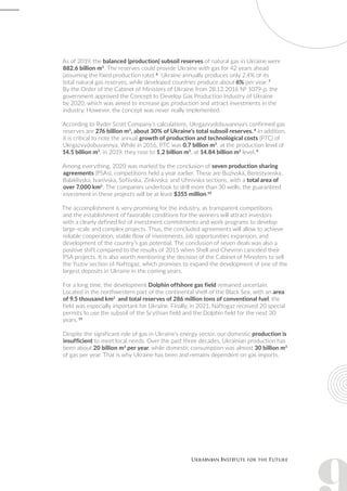 As of 2019, the balanced (production) subsoil reserves of natural gas in Ukraine were
882.6 billion m3
. The reserves could provide Ukraine with gas for 42 years ahead
(assuming the fixed production rate). 6
Ukraine annually produces only 2.4% of its
total natural gas reserves, while developed countries produce about 6% per year. 7
By the Order of the Cabinet of Ministers of Ukraine from 28.12.2016 № 1079-p, the
government approved the Concept to Develop Gas Production Industry of Ukraine
by 2020, which was aimed to increase gas production and attract investments in the
industry. However, the concept was never really implemented.
According to Ryder Scott Company’s calculations, Ukrgazvydobuvannya’s confirmed gas
reserves are 276 billion m3
, about 30% of Ukraine’s total subsoil reserves. 8
In addition,
it is critical to note the annual growth of production and technological costs (PTC) of
Ukrgazvydobuvannya. While in 2016, PTC was 0.7 billion m3
, at the production level of
14.5 billion m3
, in 2019, they rose to 1.2 billion m3
, at 14.84 billion m3
level. 9
Among everything, 2020 was marked by the conclusion of seven production sharing
agreements (PSAs), competitions held a year earlier. These are Buzivska, Berestyanska,
Balakliyska, Ivanivska, Sofiivska, Zinkivska, and Uhnivska sections, with a total area of
over 7,000 km2
. The companies undertook to drill more than 30 wells; the guaranteed
investment in these projects will be at least $355 million.10
The accomplishment is very promising for the industry, as transparent competitions
and the establishment of favorable conditions for the winners will attract investors
with a clearly defined list of investment commitments and work programs to develop
large-scale and complex projects. Thus, the concluded agreements will allow to achieve
reliable cooperation, stable flow of investments, job opportunities expansion, and
development of the country’s gas potential. The conclusion of seven deals was also a
positive shift compared to the results of 2015 when Shell and Chevron canceled their
PSA projects. It is also worth mentioning the decision of the Cabinet of Ministers to sell
the Yuzov section of Naftogaz, which promises to expand the development of one of the
largest deposits in Ukraine in the coming years.
For a long time, the development Dolphin offshore gas field remained uncertain.
Located in the northwestern part of the continental shelf of the Black Sea, with an area
of 9.5 thousand km2
and total reserves of 286 million tons of conventional fuel, the
field was especially important for Ukraine. Finally, in 2021, Naftogaz received 20 special
permits to use the subsoil of the Scythian field and the Dolphin field for the next 30
years. 11
Despite the significant role of gas in Ukraine’s energy sector, our domestic production is
insufficient to meet local needs. Over the past three decades, Ukrainian production has
been about 20 billion m3
per year, while domestic consumption was almost 30 billion m3
of gas per year. That is why Ukraine has been and remains dependent on gas imports.
 