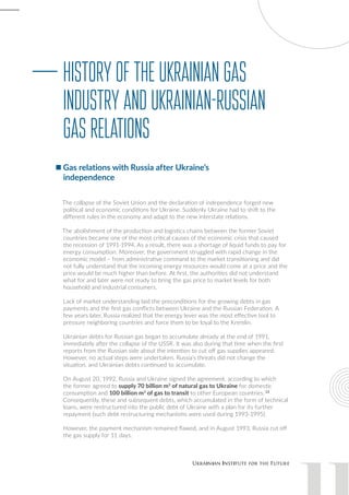 The collapse of the Soviet Union and the declaration of independence forged new
political and economic conditions for Ukraine. Suddenly Ukraine had to shift to the
different rules in the economy and adapt to the new interstate relations.
The abolishment of the production and logistics chains between the former Soviet
countries became one of the most critical causes of the economic crisis that caused
the recession of 1991-1994. As a result, there was a shortage of liquid funds to pay for
energy consumption. Moreover, the government struggled with rapid change in the
economic model – from administrative command to the market transitioning and did
not fully understand that the incoming energy resources would come at a price and the
price would be much higher than before. At first, the authorities did not understand
what for and later were not ready to bring the gas price to market levels for both
household and industrial consumers.
Lack of market understanding laid the preconditions for the growing debts in gas
payments and the first gas conflicts between Ukraine and the Russian Federation. A
few years later, Russia realized that the energy lever was the most effective tool to
pressure neighboring countries and force them to be loyal to the Kremlin.
Ukrainian debts for Russian gas began to accumulate already at the end of 1991,
immediately after the collapse of the USSR. It was also during that time when the first
reports from the Russian side about the intention to cut off gas supplies appeared.
However, no actual steps were undertaken. Russia’s threats did not change the
situation, and Ukrainian debts continued to accumulate.
On August 20, 1992, Russia and Ukraine signed the agreement, according to which
the former agreed to supply 70 billion m3
of natural gas to Ukraine for domestic
consumption and 100 billion m3
of gas to transit to other European countries. 13
Consequently, these and subsequent debts, which accumulated in the form of technical
loans, were restructured into the public debt of Ukraine with a plan for its further
repayment (such debt restructuring mechanisms were used during 1993-1995).
However, the payment mechanism remained flawed, and in August 1993, Russia cut off
the gas supply for 11 days.
HistoryoftheUkrainianGas
IndustryandUkrainian-Russian
GasRelations
Gas relations with Russia after Ukraine’s
independence
 