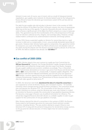 LNG import
Ukraine’s trump card, of course, was in transit, and as a result of intergovernmental
negotiations, gas supplies were restored. As Ukraine lacked funds for the full payments,
Russia offered to lease the Ukrainian gas transmission system (GTS), yet Kyiv did not
accept the offer.
The debt for gas supplies also did not play in Ukraine’s favor in the summer of 1993,
during the division of the Black Sea Fleet. At Russia’s request, the issue of repaying gas
debts was at the top of the agenda. To sign the Massandra Accords, Ukraine had to
cede to Russia a significant part of the Black Sea Fleet’s property as a way to repay gas
debts. This agreement was the first manifestation of the critical importance of the gas
issue for Ukraine’s national security, integrity, and sovereign policy. However, energy-
related matters continued to be underestimated in domestic and foreign policies.
In early 1994, Russia suspended supplies to Ukraine for several days due to a rapid
increase in debt and, as compensation, in turn, unsuccessfully demanded ownership of
gas assets. However, later Ukraine had to agree to compromise, thus agreed to transfer
for temporary use a part of the Black Sea Fleet’s infrastructure and abandon some of
the claims during the dispute over the division of Soviet property abroad. As of the end
of 1994, the debt to Gazprom was already over $2 billion. 14
Gas conflict of 2005-2006
In 2004, Ukraine signed a five-year contract to supply gas from Central Asia for
$50 per thousand m3
. However, the Orange Revolution rapidly changed Ukrainian
political elites and shifted the foreign policy direction away from Russia, changing
the gas supply’s political and economic conditions accordingly. Thus, in December
2004, Turkmenistan demanded an increase in gas prices from Russia and Ukraine from
$44 to $60, and by December 31, unexpectedly, it stopped supplies altogether. The
negotiations with Ukraine followed immediately, and soon the price was agreed at
$58. Besides, countries agreed that the gas would be supplied by the newly formed
company Rosukrenergo. Supplies from Turkmenistan to Russia resumed only in May
after both sides agreed on price terms. 15
In 2005, the Ukrainian side finally abandoned the idea of a tripartite consortium (it
was supposed to consist of Ukraine, Russia, and a European country – for example,
Germany), which emerged during Leonid Kuchma’s presidency. The consortium would
own and operate the Ukrainian GTS. The renunciation of this idea put an end to
Russia’s intentions to continue using the Ukrainian gas route only. Instead, it created
an incentive for Russia to consider the construction of gas pipelines bypassing Ukraine.
This became a new page in Russia’s use of political instruments for influence. The
refusal also triggered Russia to discredit Ukraine as a reliable supplier in order to gain
support for the construction of new gas pipelines in Europe.
After Ukraine rejected the idea of a consortium in the summer of 2005, the Russian
Duma voted to set European gas prices for some post-Soviet and post-socialist
countries, including Ukraine. This was another attempt to acquire influence over
Ukrainian GTS. It sang with the period of rising prices for oil and other energy sources,
so the gas price for Ukraine became 3-4 times higher than for some European
countries.
 