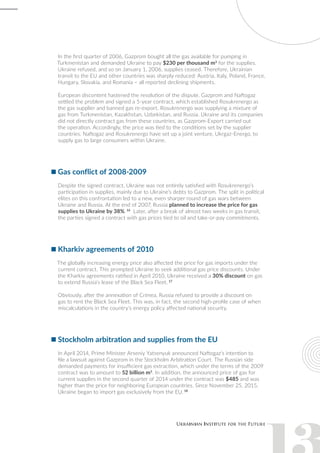 In the first quarter of 2006, Gazprom bought all the gas available for pumping in
Turkmenistan and demanded Ukraine to pay $230 per thousand m3
for the supplies.
Ukraine refused, and so on January 1, 2006, supplies ceased. Therefore, Ukrainian
transit to the EU and other countries was sharply reduced: Austria, Italy, Poland, France,
Hungary, Slovakia, and Romania – all reported declining shipments.
European discontent hastened the resolution of the dispute. Gazprom and Naftogaz
settled the problem and signed a 5-year contract, which established Rosukrenergo as
the gas supplier and banned gas re-export. Rosukrenergo was supplying a mixture of
gas from Turkmenistan, Kazakhstan, Uzbekistan, and Russia. Ukraine and its companies
did not directly contract gas from these countries, as Gazprom-Export carried out
the operation. Accordingly, the price was tied to the conditions set by the supplier
countries. Naftogaz and Rosukrenergo have set up a joint venture, Ukrgaz-Energo, to
supply gas to large consumers within Ukraine.
Gas conflict of 2008-2009
Despite the signed contract, Ukraine was not entirely satisfied with Rosukrenergo’s
participation in supplies, mainly due to Ukraine’s debts to Gazprom. The split in political
elites on this confrontation led to a new, even sharper round of gas wars between
Ukraine and Russia. At the end of 2007, Russia planned to increase the price for gas
supplies to Ukraine by 38%. 16
Later, after a break of almost two weeks in gas transit,
the parties signed a contract with gas prices tied to oil and take-or-pay commitments.
Kharkiv agreements of 2010
The globally increasing energy price also affected the price for gas imports under the
current contract. This prompted Ukraine to seek additional gas price discounts. Under
the Kharkiv agreements ratified in April 2010, Ukraine received a 30% discount on gas
to extend Russia’s lease of the Black Sea Fleet. 17
Obviously, after the annexation of Crimea, Russia refused to provide a discount on
gas to rent the Black Sea Fleet. This was, in fact, the second high-profile case of when
miscalculations in the country’s energy policy affected national security.
Stockholm arbitration and supplies from the EU
In April 2014, Prime Minister Arseniy Yatsenyuk announced Naftogaz’s intention to
file a lawsuit against Gazprom in the Stockholm Arbitration Court. The Russian side
demanded payments for insufficient gas extraction, which under the terms of the 2009
contract was to amount to 52 billion m3
. In addition, the announced price of gas for
current supplies in the second quarter of 2014 under the contract was $485 and was
higher than the price for neighboring European countries. Since November 25, 2015,
Ukraine began to import gas exclusively from the EU. 18
 