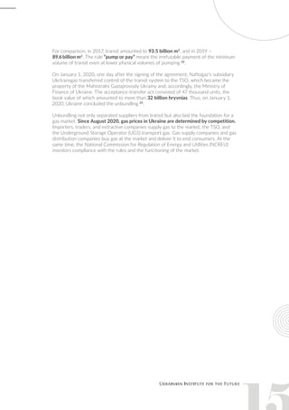For comparison, in 2017, transit amounted to 93.5 billion m3
, and in 2019 –
89.6 billion m3
. The rule “pump or pay” meant the irrefutable payment of the minimum
volume of transit even at lower physical volumes of pumping 22
.
On January 1, 2020, one day after the signing of the agreement, Naftogaz’s subsidiary
Ukrtransgaz transferred control of the transit system to the TSO, which became the
property of the Mahistralni Gazoprovody Ukrainy and, accordingly, the Ministry of
Finance of Ukraine. The acceptance-transfer act consisted of 47 thousand units, the
book value of which amounted to more than 32 billion hryvnias. Thus, on January 1,
2020, Ukraine concluded the unbundling 23
.
Unbundling not only separated suppliers from transit but also laid the foundation for a
gas market. Since August 2020, gas prices in Ukraine are determined by competition.
Importers, traders, and extractive companies supply gas to the market, the TSO, and
the Underground Storage Operator (UGS) transport gas. Gas supply companies and gas
distribution companies buy gas at the market and deliver it to end consumers. At the
same time, the National Commission for Regulation of Energy and Utilities (NCREU)
monitors compliance with the rules and the functioning of the market.
 
