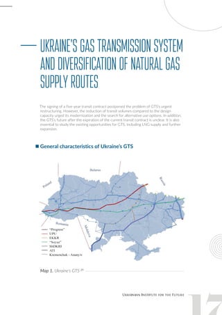 The signing of a five-year transit contract postponed the problem of GTS’s urgent
restructuring. However, the reduction of transit volumes compared to the design
capacity urged its modernization and the search for alternative use options. In addition,
the GTS’s future after the expiration of the current transit contract is unclear. It is also
essential to study the existing opportunities for GTS, including LNG supply and further
expansion.
General characteristics of Ukraine’s GTS
Ukraine'sgastransmissionsystem
anddiversificationofnaturalgas
supplyroutes
Map 1. Ukraine’s GTS 25
 