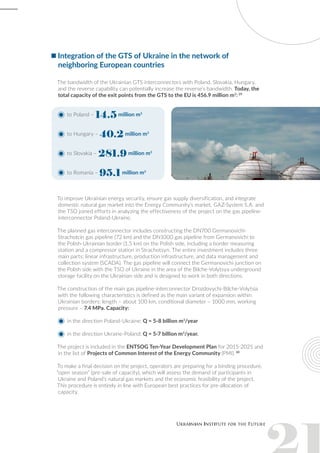 Integration of the GTS of Ukraine in the network of
neighboring European countries
The bandwidth of the Ukrainian GTS interconnectors with Poland, Slovakia, Hungary,
and the reverse capability can potentially increase the reverse’s bandwidth. Today, the
total capacity of the exit points from the GTS to the EU is 456.9 million m3
: 29
to Poland – 14.5 million m3
to Hungary – 40.2 million m3
to Slovakia – 281.9 million m3
to Romania – 95.1 million m3
To improve Ukrainian energy security, ensure gas supply diversification, and integrate
domestic natural gas market into the Energy Community’s market, GAZ-System S.A. and
the TSO joined efforts in analyzing the effectiveness of the project on the gas pipeline-
interconnector Poland-Ukraine.
The planned gas interconnector includes constructing the DN700 Germanovichi-
Strachotcin gas pipeline (72 km) and the DN1000 gas pipeline from Germanovichi to
the Polish-Ukrainian border (1.5 km) on the Polish side, including a border measuring
station and a compressor station in Strachotsyn. The entire investment includes three
main parts: linear infrastructure, production infrastructure, and data management and
collection system (SCADA). The gas pipeline will connect the Germanovichi junction on
the Polish side with the TSO of Ukraine in the area of the Bilche-Volytsya underground
storage facility on the Ukrainian side and is designed to work in both directions.
The construction of the main gas pipeline-interconnector Drozdovychi-Bilche-Volytsia
with the following characteristics is defined as the main variant of expansion within
Ukrainian borders: length – about 100 km, conditional diameter – 1000 mm, working
pressure – 7.4 MPa. Capacity:
in the direction Poland-Ukraine: Q = 5-8 billion m3
/year
in the direction Ukraine-Poland: Q = 5-7 billion m3
/year.
The project is included in the ENTSOG Ten-Year Development Plan for 2015-2025 and
in the list of Projects of Common Interest of the Energy Community (PMI). 30
To make a final decision on the project, operators are preparing for a binding procedure,
“open season” (pre-sale of capacity), which will assess the demand of participants in
Ukraine and Poland’s natural gas markets and the economic feasibility of the project.
This procedure is entirely in line with European best practices for pre-allocation of
capacity.
 