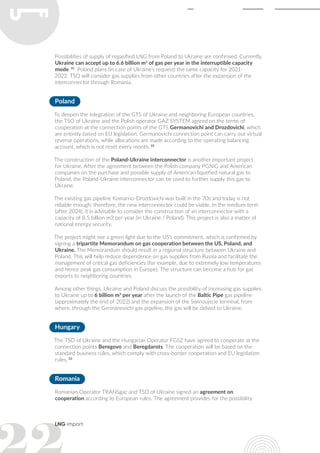 LNG import
Possibilities of supply of regasified LNG from Poland to Ukraine are confirmed. Currently,
Ukraine can accept up to 6.6 billion m3
of gas per year in the interruptible capacity
mode. 31
Poland plans (in case of Ukraine’s request) the same capacity for 2021-
2022. TSO will consider gas supplies from other countries after the expansion of the
interconnector through Romania.
Poland
To deepen the integration of the GTS of Ukraine and neighboring European countries,
the TSO of Ukraine and the Polish operator GAZ SYSTEM agreed on the terms of
cooperation at the connection points of the GTS Germanovichi and Drozdovichi, which
are entirely based on EU legislation. Germanovichi connection point can carry out virtual
reverse operations, while allocations are made according to the operating balancing
account, which is not reset every month. 32
The construction of the Poland-Ukraine interconnector is another important project
for Ukraine. After the agreement between the Polish company PGNiG and American
companies on the purchase and possible supply of American liquefied natural gas to
Poland, the Poland-Ukraine interconnector can be used to further supply this gas to
Ukraine.
The existing gas pipeline Komarno-Drozdovichi was built in the 70s and today is not
reliable enough; therefore, the new interconnector could be viable. In the medium term
(after 2024), it is advisable to consider the construction of an interconnector with a
capacity of 8.5 billion m3 per year (in Ukraine / Poland). This project is also a matter of
national energy security.
The project might see a green light due to the US’s commitment, which is confirmed by
signing a tripartite Memorandum on gas cooperation between the US, Poland, and
Ukraine. The Memorandum should result in a regional structure between Ukraine and
Poland. This will help reduce dependence on gas supplies from Russia and facilitate the
management of critical gas deficiencies (for example, due to extremely low temperatures
and hence peak gas consumption in Europe). The structure can become a hub for gas
exports to neighboring countries.
Among other things, Ukraine and Poland discuss the possibility of increasing gas supplies
to Ukraine up to 6 billion m3
per year after the launch of the Baltic Pipe gas pipeline
(approximately the end of 2022) and the expansion of the Swinoujscie terminal, from
where, through the Germanovichi gas pipeline, the gas will be delved to Ukraine.
Hungary
The TSO of Ukraine and the Hungarian Operator FGSZ have agreed to cooperate at the
connection points Beregovo and Beregdarots. The cooperation will be based on the
standard business rules, which comply with cross-border cooperation and EU legislation
rules. 33
Romania
Romanian Operator TRANSgaz and TSO of Ukraine signed an agreement on
cooperation according to European rules. The agreement provides for the possibility
 