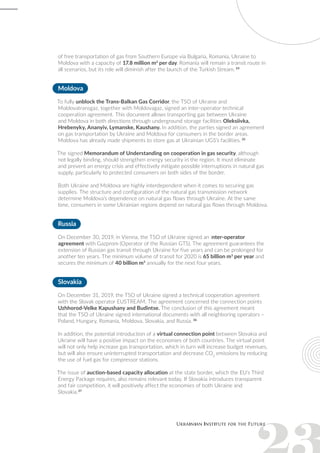 of free transportation of gas from Southern Europe via Bulgaria, Romania, Ukraine to
Moldova with a capacity of 17.8 million m3
per day. Romania will remain a transit route in
all scenarios, but its role will diminish after the launch of the Turkish Stream. 34
Moldova
To fully unblock the Trans-Balkan Gas Corridor, the TSO of Ukraine and
Moldovatransgaz, together with Moldovagaz, signed an inter-operator technical
cooperation agreement. This document allows transporting gas between Ukraine
and Moldova in both directions through underground storage facilities Oleksiivka,
Hrebenyky, Ananyiv, Lymanske, Kaushany. In addition, the parties signed an agreement
on gas transportation by Ukraine and Moldova for consumers in the border areas.
Moldova has already made shipments to store gas at Ukrainian UGS’s facilities. 35
The signed Memorandum of Understanding on cooperation in gas security, although
not legally binding, should strengthen energy security in the region. It must eliminate
and prevent an energy crisis and effectively mitigate possible interruptions in natural gas
supply, particularly to protected consumers on both sides of the border.
Both Ukraine and Moldova are highly interdependent when it comes to securing gas
supplies. The structure and configuration of the natural gas transmission network
determine Moldova’s dependence on natural gas flows through Ukraine. At the same
time, consumers in some Ukrainian regions depend on natural gas flows through Moldova.
Russia
On December 30, 2019, in Vienna, the TSO of Ukraine signed an inter-operator
agreement with Gazprom (Operator of the Russian GTS). The agreement guarantees the
extension of Russian gas transit through Ukraine for five years and can be prolonged for
another ten years. The minimum volume of transit for 2020 is 65 billion m3
per year and
secures the minimum of 40 billion m3
annually for the next four years.
Slovakia
On December 31, 2019, the TSO of Ukraine signed a technical cooperation agreement
with the Slovak operator EUSTREAM. The agreement concerned the connection points
Uzhhorod-Velke Kapushany and Budintse. The conclusion of this agreement meant
that the TSO of Ukraine signed international documents with all neighboring operators –
Poland, Hungary, Romania, Moldova, Slovakia, and Russia. 36
In addition, the potential introduction of a virtual connection point between Slovakia and
Ukraine will have a positive impact on the economies of both countries. The virtual point
will not only help increase gas transportation, which in turn will increase budget revenues,
but will also ensure uninterrupted transportation and decrease CO2
emissions by reducing
the use of fuel gas for compressor stations.
The issue of auction-based capacity allocation at the state border, which the EU’s Third
Energy Package requires, also remains relevant today. If Slovakia introduces transparent
and fair competition, it will positively affect the economies of both Ukraine and
Slovakia.37
 