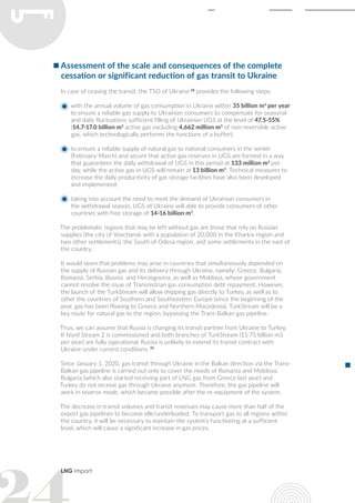 LNG import
Assessment of the scale and consequences of the complete
cessation or significant reduction of gas transit to Ukraine
In case of ceasing the transit, the TSO of Ukraine 38
provides the following steps:
with the annual volume of gas consumption in Ukraine within 35 billion m3
per year
to ensure a reliable gas supply to Ukrainian consumers to compensate for seasonal
and daily fluctuations sufficient filling of Ukrainian UGS at the level of 47.5-55%
(14.7-17.0 billion m3
active gas excluding 4,662 million m3
of non-reversible active
gas, which technologically performs the functions of a buffer);
to ensure a reliable supply of natural gas to national consumers in the winter
(February-March) and secure that active gas reserves in UGS are formed in a way
that guarantees the daily withdrawal of UGS in this period at 133 million m3
per
day, while the active gas in UGS will remain at 13 billion m3
. Technical measures to
increase the daily productivity of gas storage facilities have also been developed
and implemented;
taking into account the need to meet the demand of Ukrainian consumers in
the withdrawal season, UGS of Ukraine will able to provide consumers of other
countries with free storage of 14-16 billion m3
.
The problematic regions that may be left without gas are those that rely on Russian
supplies (the city of Vovchansk with a population of 20,000 in the Kharkiv region and
two other settlements), the South of Odesa region, and some settlements in the east of
the country.
It would seem that problems may arise in countries that simultaneously depended on
the supply of Russian gas and its delivery through Ukraine, namely: Greece, Bulgaria,
Romania, Serbia, Bosnia and Herzegovina, as well as Moldova, whose government
cannot resolve the issue of Transnistrian gas consumption debt repayment. However,
the launch of the TurkStream will allow shipping gas directly to Turkey, as well as to
other the countries of Southern and Southeastern Europe (since the beginning of the
year, gas has been flowing to Greece and Northern Macedonia). TurkStream will be a
key route for natural gas to the region, bypassing the Trans-Balkan gas pipeline.
Thus, we can assume that Russia is changing its transit partner from Ukraine to Turkey.
If Nord Stream 2 is commissioned and both branches of TurkStream (15.75 billion m3
per year) are fully operational, Russia is unlikely to extend its transit contract with
Ukraine under current conditions. 39
Since January 1, 2020, gas transit through Ukraine in the Balkan direction via the Trans-
Balkan gas pipeline is carried out only to cover the needs of Romania and Moldova.
Bulgaria (which also started receiving part of LNG gas from Greece last year) and
Turkey do not receive gas through Ukraine anymore. Therefore, the gas pipeline will
work in reverse mode, which became possible after the re-equipment of the system.
The decrease in transit volumes and transit revenues may cause more than half of the
export gas pipelines to become idle/underloaded. To transport gas to all regions within
the country, it will be necessary to maintain the system’s functioning at a sufficient
level, which will cause a significant increase in gas prices.
 