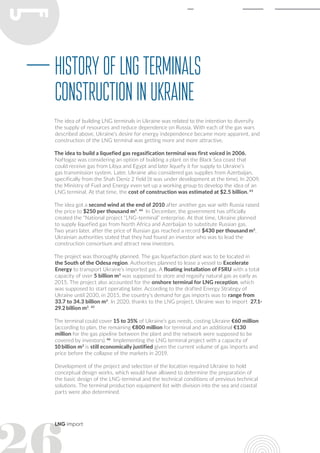 LNG import
The idea of building LNG terminals in Ukraine was related to the intention to diversify
the supply of resources and reduce dependence on Russia. With each of the gas wars
described above, Ukraine’s desire for energy independence became more apparent, and
construction of the LNG terminal was getting more and more attractive.
The idea to build a liquefied gas regasification terminal was first voiced in 2006.
Naftogaz was considering an option of building a plant on the Black Sea coast that
could receive gas from Libya and Egypt and later liquefy it for supply to Ukraine’s
gas transmission system. Later, Ukraine also considered gas supplies from Azerbaijan,
specifically from the Shah Deniz 2 field (it was under development at the time). In 2009,
the Ministry of Fuel and Energy even set up a working group to develop the idea of an
LNG terminal. At that time, the cost of construction was estimated at $2.5 billion. 43
The idea got a second wind at the end of 2010 after another gas war with Russia raised
the price to $250 per thousand m3
. 44
In December, the government has officially
created the “National project “LNG-terminal” enterprise. At that time, Ukraine planned
to supply liquefied gas from North Africa and Azerbaijan to substitute Russian gas.
Two years later, after the price of Russian gas reached a record $430 per thousand m3
,
Ukrainian authorities stated that they had found an investor who was to lead the
construction consortium and attract new investors.
The project was thoroughly planned. The gas liquefaction plant was to be located in
the South of the Odesa region. Authorities planned to lease a vessel to Excelerate
Energy to transport Ukraine’s imported gas. A floating installation of FSRU with a total
capacity of over 5 billion m3
was supposed to store and regasify natural gas as early as
2015. The project also accounted for the onshore terminal for LNG reception, which
was supposed to start operating later. According to the drafted Energy Strategy of
Ukraine until 2030, in 2015, the country’s demand for gas imports was to range from
33.7 to 34.3 billion m3
. In 2020, thanks to the LNG project, Ukraine was to import 27.1-
29.2 billion m3
. 45
The terminal could cover 15 to 35% of Ukraine’s gas needs, costing Ukraine €60 million
(according to plan, the remaining €800 million for terminal and an additional €130
million for the gas pipeline between the plant and the network were supposed to be
covered by investors). 46
Implementing the LNG terminal project with a capacity of
10 billion m3
is still economically justified given the current volume of gas imports and
price before the collapse of the markets in 2019.
Development of the project and selection of the location required Ukraine to hold
conceptual design works, which would have allowed to determine the preparation of
the basic design of the LNG-terminal and the technical conditions of previous technical
solutions. The terminal production equipment list with division into the sea and coastal
parts were also determined.
HistoryofLNGterminals
constructioninUkraine
 