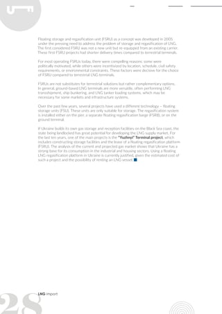LNG import
Floating storage and regasification unit (FSRU) as a concept was developed in 2005
under the pressing need to address the problem of storage and regasification of LNG.
The first considered FSRU was not a new unit but re-equipped from an existing carrier.
These first FSRU projects had shorter delivery times compared to terrestrial terminals.
For most operating FSRUs today, there were compelling reasons: some were
politically motivated, while others were incentivized by location, schedule, civil safety
requirements, or environmental constraints. These factors were decisive for the choice
of FSRU compared to terrestrial LNG terminals.
FSRUs are not substitutes for terrestrial solutions but rather complementary options.
In general, ground-based LNG terminals are more versatile, often performing LNG
transshipment, ship bunkering, and LNG tanker loading systems, which may be
necessary for some markets and infrastructure systems.
Over the past few years, several projects have used a different technology – floating
storage units (FSU). These units are only suitable for storage. The regasification system
is installed either on the pier, a separate floating regasification barge (FSRB), or on the
ground terminal.
If Ukraine builds its own gas storage and reception facilities on the Black Sea coast, the
state being landlocked has great potential for developing the LNG supply market. For
the last ten years, one of the main projects is the “Yuzhnyi” Terminal project, which
includes constructing storage facilities and the lease of a floating regasification platform
(FSRU). The analysis of the current and projected gas market shows that Ukraine has a
strong base for its consumption in the industrial and housing sectors. Using a floating
LNG regasification platform in Ukraine is currently justified, given the estimated cost of
such a project and the possibility of renting an LNG vessel.
 
