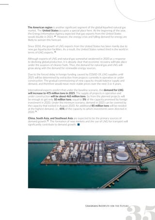 The American region is another significant segment of the global liquefied natural gas
market. The United States occupies a special place here. At the beginning of the year,
the Energy Information Agency expected that gas exports from the United States
would double in 2021. 69
However, the energy crisis and falling demand for energy are
likely to worsen this forecast.
Since 2018, the growth of LNG exports from the United States has been mainly due to
new gas liquefaction facilities. As a result, the United States ranked third in the world in
terms of LNG exports. 70
Although exports of LNG and natural gas somewhat weakened in 2020 as a response
to declining global production, it is already clear that economic recovery will take place
under the auspices of cleaner fuels. Thus, the demand for natural gas and LNG will
grow along with the demand for renewable energy sources.
Due to the forced delay in foreign funding caused by COVID-19, LNG supplies until
2025 will be determined by extraction from projects currently in operation or under
construction. The gradual commissioning of new capacity should balance supply and
demand, and therefore would mean more stable prices over the next 3 or 4 years.
International experts predict that under the baseline scenario, the demand for LNG
will increase to 475 million tons in 2025. The supply of projects in operation and
under construction will be about 465 million tons. So from the planned projects will
be enough to get only 10 million tons, equal to 5% of the capacity promised by foreign
investment in 2020. Under the minimum scenario, demand in 2025 can be covered by
the capacity that existed in August 2020. An additional 85 million tons will be needed
at the highest demand, i.e., 45% of the capacity to which investments were directed in
2020. 71
China, South Asia, and Southeast Asia are expected to be the primary sources of
demand growth.72
The formation of new markets and the use of LNG for transport will
significantly contribute to demand growth.
 