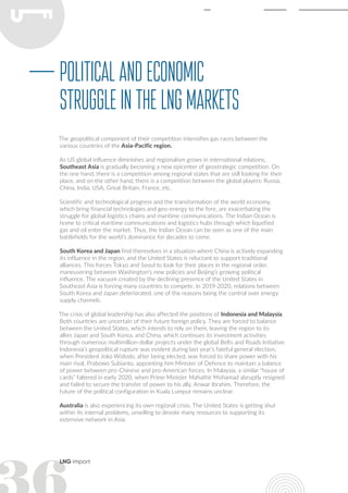 LNG import
The geopolitical component of their competition intensifies gas races between the
various countries of the Asia-Pacific region.
As US global influence diminishes and regionalism grows in international relations,
Southeast Asia is gradually becoming a new epicenter of geostrategic competition. On
the one hand, there is a competition among regional states that are still looking for their
place, and on the other hand, there is a competition between the global players: Russia,
China, India, USA, Great Britain, France, etc.
Scientific and technological progress and the transformation of the world economy,
which bring financial technologies and geo-energy to the fore, are exacerbating the
struggle for global logistics chains and maritime communications. The Indian Ocean is
home to critical maritime communications and logistics hubs through which liquefied
gas and oil enter the market. Thus, the Indian Ocean can be seen as one of the main
battlefields for the world’s dominance for decades to come.
South Korea and Japan find themselves in a situation where China is actively expanding
its influence in the region, and the United States is reluctant to support traditional
alliances. This forces Tokyo and Seoul to look for their places in the regional order,
maneuvering between Washington’s new policies and Beijing’s growing political
influence. The vacuum created by the declining presence of the United States in
Southeast Asia is forcing many countries to compete. In 2019-2020, relations between
South Korea and Japan deteriorated, one of the reasons being the control over energy
supply channels.
The crisis of global leadership has also affected the positions of Indonesia and Malaysia.
Both countries are uncertain of their future foreign policy. They are forced to balance
between the United States, which intends to rely on them, leaving the region to its
allies Japan and South Korea, and China, which continues its investment activities
through numerous multimillion-dollar projects under the global Belts and Roads Initiative.
Indonesia’s geopolitical rupture was evident during last year’s fateful general election,
when President Joko Widodo, after being elected, was forced to share power with his
main rival, Prabowo Subianto, appointing him Minister of Defence to maintain a balance
of power between pro-Chinese and pro-American forces. In Malaysia, a similar “house of
cards” faltered in early 2020, when Prime Minister Mahathir Mohamad abruptly resigned
and failed to secure the transfer of power to his ally, Anwar Ibrahim. Therefore, the
future of the political configuration in Kuala Lumpur remains unclear.
Australia is also experiencing its own regional crisis. The United States is getting shut
within its internal problems, unwilling to devote many resources to supporting its
extensive network in Asia.
Politicalandeconomic
struggleintheLNGmarkets
 