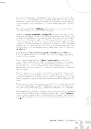 So Australians feel that they need to take the lead in the region, at least at the level of
the “Five Eyes” countries (the USA, Canada, Australia, Great Britain, and New Zealand).
The country is also divided between the need to address domestic issues left after the
2018-2019 political crisis and engaging in competition between the United States and
China.
The western part of Asia, the Middle East, is characterized by its own confrontation,
which significantly impacts energy relations in the region.
The first is the conflict between the Gulf monarchies, which has been going on since
2017, when Saudi Arabia, the UAE, Egypt, Bahrain, and Kuwait imposed a total blockade
on Qatar and severed ties with the emirate accusing it of financing terrorism. The Gulf
monarchies are actively preparing for a post-American order, when the United States,
which no longer has such an enormous need for Middle Eastern oil, will gradually reduce
its presence in the region. This forces local countries to rearm and intensify competition
between them for strategic resources and alliances. The situation is complicated by the
recent discovery in the UAE of vast natural gas deposits, which in total can make up to
80 trillion m3
. 73
Secondly, there is the confrontation over gas deposits on the Cypriot shelf in the
Eastern Mediterranean, which has involved Turkey, Israel, Cyprus, Egypt, Italy, France,
Greece, Lebanon, and Libya.
Together with the Black Sea Basin, the Eastern Mediterranean forms one of the
world’s most potent logistics hubs, a place where trade routes are enriched by dozens
of languages, religions, and ideologies intersect. To this day, much of the world’s trade
between West and East is through international maritime arteries in the Eastern
Mediterranean, and access to the Black Sea opens up additional markets by connecting
North and South.
Today, this region is part of the southern zone of the European Union’s influence and
therefore occupies an important place in its foreign policy. The Eastern Mediterranean
(or the Levantine Sea), with its energy resources, logistics, and geostrategic value, is the
object of geopolitical confrontation between several blocks of states, both regional and
global.
The prize for control over this region is enormous. Those who control the Levantine Sea
dominate major oil and gas routes from the Middle East to Europe, including the Suez
Canal, the Red Sea, the coast of Cyprus, and the straits of Bosphorus and Dardanelles.
The importance of this region for the world has increased sharply due to recent changes
in the international system and the gradual drift of world politics towards “realpolitik”:
a narrow egocentric interpretation of national interests, as well as the intensification of
the struggle for strategic resources, including the old resource bases such as gas, oil, and
coal. 
 