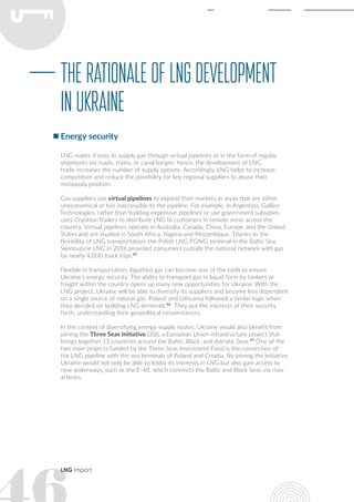 LNG import
LNG makes it easy to supply gas through virtual pipelines or in the form of regular
shipments via roads, trains, or canal barges; hence, the development of LNG
trade increases the number of supply options. Accordingly, LNG helps to increase
competition and reduce the possibility for key regional suppliers to abuse their
monopoly position.
Gas suppliers use virtual pipelines to expand their markets in areas that are either
uneconomical or too inaccessible to the pipeline. For example, in Argentina, Galileo
Technologies, rather than building expensive pipelines or use government subsidies,
uses Cryobox-Trailers to distribute LNG to customers in remote areas across the
country. Virtual pipelines operate in Australia, Canada, China, Europe, and the United
States and are studied in South Africa, Nigeria and Mozambique. Thanks to the
flexibility of LNG transportation, the Polish LNG PGNiG terminal in the Baltic Sea,
Swinoujscie LNG in 2016 provided consumers outside the national network with gas
by nearly 4,000 truck trips.95
Flexible in transportation, liquefied gas can become one of the tools to ensure
Ukraine’s energy security. The ability to transport gas in liquid form by tankers or
freight within the country opens up many new opportunities for Ukraine. With the
LNG project, Ukraine will be able to diversify its suppliers and become less dependent
on a single source of natural gas. Poland and Lithuania followed a similar logic when
they decided on building LNG terminals.96
They put the interests of their security
forth, understanding their geopolitical circumstances.
In the context of diversifying energy supply routes, Ukraine would also benefit from
joining the Three Seas Initiative (3SI), a European Union infrastructure project that
brings together 12 countries around the Baltic, Black, and Adriatic Seas.97
One of the
two main projects funded by the Three Seas Investment Fund is the connection of
the LNG pipeline with the sea terminals of Poland and Croatia. By joining the Initiative,
Ukraine would not only be able to lobby its interests in LNG but also gain access to
new waterways, such as the E-40, which connects the Baltic and Black Seas via river
arteries.
TherationaleofLNGdevelopment
inUkraine
Energy security
 