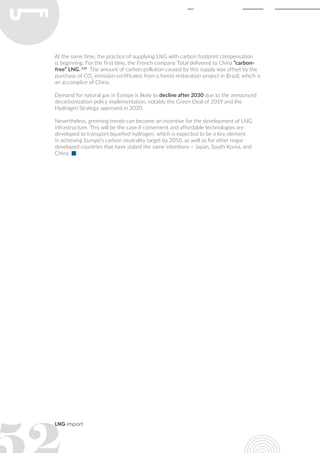 LNG import
At the same time, the practice of supplying LNG with carbon footprint compensation
is beginning. For the first time, the French company Total delivered to China “carbon-
free” LNG. 124
The amount of carbon pollution caused by this supply was offset by the
purchase of CO2
emission certificates from a forest restoration project in Brazil, which is
an accomplice of China.
Demand for natural gas in Europe is likely to decline after 2030 due to the announced
decarbonization policy implementation, notably the Green Deal of 2019 and the
Hydrogen Strategy approved in 2020.
Nevertheless, greening trends can become an incentive for the development of LNG
infrastructure. This will be the case if convenient and affordable technologies are
developed to transport liquefied hydrogen, which is expected to be a key element
in achieving Europe’s carbon neutrality target by 2050, as well as for other major
developed countries that have stated the same intentions – Japan, South Korea, and
China.
 