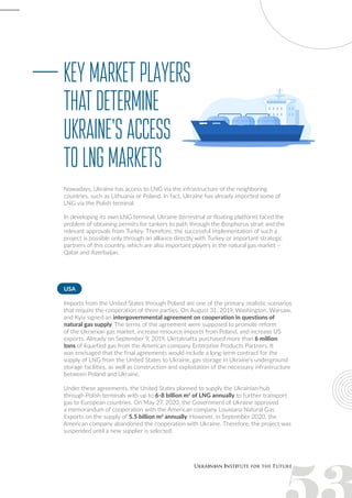 Nowadays, Ukraine has access to LNG via the infrastructure of the neighboring
countries, such as Lithuania or Poland. In fact, Ukraine has already imported some of
LNG via the Polish terminal.
In developing its own LNG terminal, Ukraine (terrestrial or floating platform) faced the
problem of obtaining permits for tankers to path through the Bosphorus strait and the
relevant approvals from Turkey. Therefore, the successful implementation of such a
project is possible only through an alliance directly with Turkey or important strategic
partners of this country, which are also important players in the natural gas market –
Qatar and Azerbaijan.
Keymarketplayers
thatdetermine
Ukraine'saccess
toLNGmarkets
USA
Imports from the United States through Poland are one of the primary, realistic scenarios
that require the cooperation of three parties. On August 31, 2019, Washington, Warsaw,
and Kyiv signed an intergovernmental agreement on cooperation in questions of
natural gas supply. The terms of the agreement were supposed to promote reform
of the Ukrainian gas market, increase resource imports from Poland, and increase US
exports. Already on September 9, 2019, Ukrtatnafta purchased more than 6 million
tons of liquefied gas from the American company Enterprise Products Partners. It
was envisaged that the final agreements would include a long-term contract for the
supply of LNG from the United States to Ukraine, gas storage in Ukraine’s underground
storage facilities, as well as construction and exploitation of the necessary infrastructure
between Poland and Ukraine.
Under these agreements, the United States planned to supply the Ukrainian hub
through Polish terminals with up to 6-8 billion m3
of LNG annually to further transport
gas to European countries. On May 27, 2020, the Government of Ukraine approved
a memorandum of cooperation with the American company Louisiana Natural Gas
Exports on the supply of 5.5 billion m3
annually. However, in September 2020, the
American company abandoned the cooperation with Ukraine. Therefore, the project was
suspended until a new supplier is selected.
 