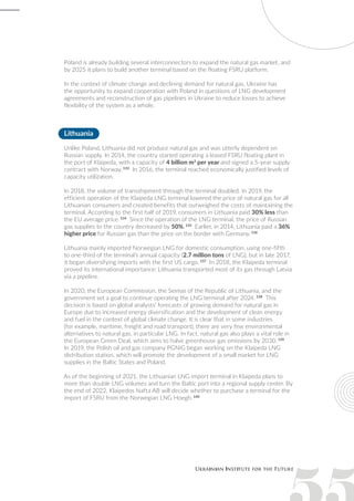 Poland is already building several interconnectors to expand the natural gas market, and
by 2025 it plans to build another terminal based on the floating FSRU platform.
In the context of climate change and declining demand for natural gas, Ukraine has
the opportunity to expand cooperation with Poland in questions of LNG development
agreements and reconstruction of gas pipelines in Ukraine to reduce losses to achieve
flexibility of the system as a whole.
Lithuania
Unlike Poland, Lithuania did not produce natural gas and was utterly dependent on
Russian supply. In 2014, the country started operating a leased FSRU floating plant in
the port of Klaipeda, with a capacity of 4 billion m3
per year and signed a 5-year supply
contract with Norway. 133
In 2016, the terminal reached economically justified levels of
capacity utilization.
In 2018, the volume of transshipment through the terminal doubled. In 2019, the
efficient operation of the Klaipeda LNG terminal lowered the price of natural gas for all
Lithuanian consumers and created benefits that outweighed the costs of maintaining the
terminal. According to the first half of 2019, consumers in Lithuania paid 30% less than
the EU average price. 134
Since the operation of the LNG terminal, the price of Russian
gas supplies to the country decreased by 50%. 135
Earlier, in 2014, Lithuania paid a 36%
higher price for Russian gas than the price on the border with Germany. 136
Lithuania mainly imported Norwegian LNG for domestic consumption, using one-fifth
to one-third of the terminal’s annual capacity (2.7 million tons of LNG), but in late 2017,
it began diversifying imports with the first US cargo. 137
In 2018, the Klaipeda terminal
proved its international importance: Lithuania transported most of its gas through Latvia
via a pipeline.
In 2020, the European Commission, the Seimas of the Republic of Lithuania, and the
government set a goal to continue operating the LNG terminal after 2024. 138
This
decision is based on global analysts’ forecasts of growing demand for natural gas in
Europe due to increased energy diversification and the development of clean energy
and fuel in the context of global climate change. It is clear that in some industries
(for example, maritime, freight and road transport), there are very few environmental
alternatives to natural gas, in particular LNG. In fact, natural gas also plays a vital role in
the European Green Deal, which aims to halve greenhouse gas emissions by 2030. 139
In 2019, the Polish oil and gas company PGNiG began working on the Klaipeda LNG
distribution station, which will promote the development of a small market for LNG
supplies in the Baltic States and Poland.
As of the beginning of 2021, the Lithuanian LNG import terminal in Klaipeda plans to
more than double LNG volumes and turn the Baltic port into a regional supply center. By
the end of 2022, Klaipedos Nafta AB will decide whether to purchase a terminal for the
import of FSRU from the Norwegian LNG Hoegh. 140
 