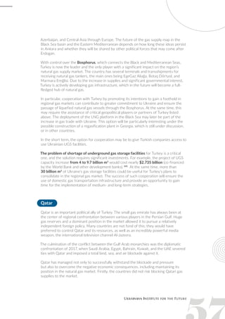 Azerbaijan, and Central Asia through Europe. The future of the gas supply map in the
Black Sea basin and the Eastern Mediterranean depends on how long these ideas persist
in Ankara and whether they will be shared by other political forces that may come after
Erdogan.
With control over the Bosphorus, which connects the Black and Mediterranean Seas,
Turkey is now the leader and the only player with a significant impact on the region’s
natural gas supply market. The country has several terminals and transshipments for
receiving natural gas tankers, the main ones being EgeGaz Aliağa, Botaş Dörtyol, and
Marmara Ereğlisi. Due to the increase in supplies and significant governmental interest,
Turkey is actively developing gas infrastructure, which in the future will become a full-
fledged hub of natural gas.
In particular, cooperation with Turkey by promoting its intentions to gain a foothold in
regional gas markets can contribute to greater commitment to Ukraine and ensure the
passage of liquefied natural gas vessels through the Bosphorus. At the same time, this
may require the assistance of critical geopolitical players or partners of Turkey listed
above. The deployment of the LNG platform in the Black Sea may later be part of the
increase in gas trade with Ukraine. This option will be particularly interesting under the
possible construction of a regasification plant in Georgia, which is still under discussion,
or in other countries.
In the short term, the option for cooperation may be to give Turkish companies access to
use Ukrainian UGS facilities.
The problem of shortage of underground gas storage facilities for Turkey is a critical
one, and the solution requires significant investments. For example, the project of UGS
capacity increase from 4 to 9.7 billion m3
would cost nearly $2.735 billion (co-financed
by the World Bank and other development banks). 141
At the same time, more than
30 billion m3
of Ukraine’s gas storage facilities could be useful for Turkey’s plans to
consolidate in the regional gas market. The success of such cooperation will ensure the
use of domestic gas transportation infrastructure and provide an opportunity to gain
time for the implementation of medium- and long-term strategies.
Qatar
Qatar is an important political ally of Turkey. The small gas emirate has always been at
the center of regional confrontation between various players in the Persian Gulf. Huge
gas reserves and a dominant position in the market allowed it to pursue a relatively
independent foreign policy. Many countries are not fond of this; they would have
preferred to control Qatar and its resources, as well as an incredibly powerful media
weapon, the international television channel Al-Jazeera.
The culmination of the conflict between the Gulf Arab monarchies was the diplomatic
confrontation of 2017, when Saudi Arabia, Egypt, Bahrain, Kuwait, and the UAE severed
ties with Qatar and imposed a total land, sea, and air blockade against it.
Qatar has managed not only to successfully withstand the blockade and pressure
but also to overcome the negative economic consequences, including maintaining its
position in the natural gas market. Firstly, the countries did not risk blocking Qatari gas
supplies to the market.
 