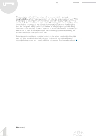 LNG import
The development of LNG infrastructure will be an essential step towards
decarbonization. Ukraine’s energy sector is currently at a dangerous crossroads. While
the prospect of focusing on traditional sources looks attractive during the economic
downturn, further investment in fossil fuels will have a negative economic effect in the
medium term. Natural gas is the most environmentally friendly fossil fuel to replace
coal and firm green energy production. Besides, as the fight against global warming
intensifies, more and more countries are trying to minimize the carbon footprint in the
LNG trade, so even cleaner technologies will soon emerge, potentially reducing the
carbon footprint of the LNG infrastructure.
This study was initiated by the Ukrainian Institute for the Future, a leading Ukrainian think
tank that analyzes major political and economic trends in the country and formulates
strategies for key reforms and is supported by the International Renaissance Foundation.
 