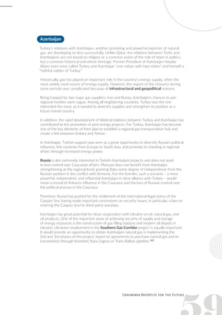 Azerbaijan
Turkey's relations with Azerbaijan, another promising and powerful exporter of natural
gas, are developing no less successfully. Unlike Qatar, the relations between Turks and
Azerbaijanis are not based on religion or a common vision of the role of Islam in politics
but a common historical and ethnic heritage. Former President of Azerbaijan Heydar
Aliyev even once called Turkey and Azerbaijan "one nation with two states" and himself a
"faithful soldier of Turkey."
Historically, gas has played an important role in the country's energy supply, often the
most widely used source of energy supply. However, the export of the resource during
some periods was complicated because of infrastructural and geopolitical reasons.
Being trapped by two major gas suppliers, Iran and Russia, Azerbaijan's chances to join
regional markets were vague. Among all neighboring countries, Turkey was the one
interested the most, as it needed to diversify supplies and strengthen its position as a
future transit country.
In addition, the rapid development of bilateral relations between Turkey and Azerbaijan has
contributed to the promotion of joint energy projects. For Turkey, Azerbaijan has become
one of the key elements of their plan to establish a regional gas transportation hub and
create a link between Ankara and Tehran.
In Azerbaijan, Turkish support was seen as a great opportunity to diversify Russia’s political
influence, link countries from Europe to South Asia, and promote its standing in regional
affairs through increased energy power.
Russia is also extremely interested in Turkish-Azerbaijani projects and does not want
to lose control over Caucasian affairs. Moscow does not benefit from Azerbaijan
strengthening at the regional level, granting Baku some degree of independence from the
Russian position in the conflict with Armenia. For the Kremlin, such a scenario – a more
powerful, independent, and influential Azerbaijan in close alliance with Turkey – would
mean a revival of Ankara's influence in the Caucasus and the loss of Russian control over
the political process in the Caucasus.
Therefore, Russia has pushed for the settlement of the international legal status of the
Caspian Sea, having made important concessions on security issues, in particular, a ban on
entering the Caspian Sea for third-party warships.
Azerbaijan has great potential for close cooperation with Ukraine on oil, natural gas, and
oil products. One of the important areas of achieving security of supply and storage
of energy resources is the construction of gas filling stations and modern oil depots in
Ukraine. Ukrainian involvement in the Southern Gas Corridor project is equally important.
It would provide an opportunity to obtain Azerbaijani natural gas in implementing the
2nd and 3rd phases of the project, based on agreements to purchase natural gas and its
transmission through Komotini Stara Zagora or Trans-Balkan pipeline. 143
 