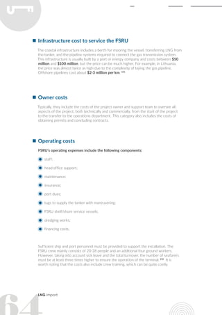 LNG import
Infrastructure cost to service the FSRU
The coastal infrastructure includes a berth for mooring the vessel, transferring LNG from
the tanker, and the pipeline systems required to connect the gas transmission system.
This infrastructure is usually built by a port or energy company and costs between $50
million and $100 million, but the price can be much higher. For example, in Lithuania,
the price was almost twice as high due to the complexity of laying the gas pipeline.
Offshore pipelines cost about $2-3 million per km. 151
Owner costs
Typically, they include the costs of the project owner and support team to oversee all
aspects of the project, both technically and commercially, from the start of the project
to the transfer to the operations department. This category also includes the costs of
obtaining permits and concluding contracts.
Operating costs
FSRU's operating expenses include the following components:
staff;
head office support;
maintenance;
insurance;
port dues;
tugs to supply the tanker with maneuvering;
FSRU shelf/shore service vessels;
dredging works;
financing costs.
Sufficient ship and port personnel must be provided to support the installation. The
FSRU crew mainly consists of 20-28 people and an additional four ground workers.
However, taking into account sick leave and the total turnover, the number of seafarers
must be at least three times higher to ensure the operation of the terminal. 152
It is
worth noting that the costs also include crew training, which can be quite costly.
 
