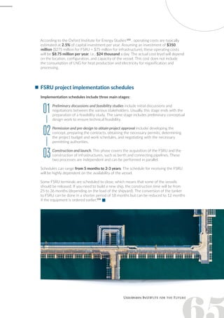 FSRU project implementation schedules
Implementation schedules include three main stages:
Preliminary discussions and feasibility studies include initial discussions and
negotiations between the various stakeholders. Usually, this stage ends with the
preparation of a feasibility study. The same stage includes preliminary conceptual
design work to ensure technical feasibility.
Permission and pre-design to obtain project approval includeі developing the
concept, preparing the contracts, obtaining the necessary permits, determining
the project budget and work schedules, and negotiating with the necessary
permitting authorities.
Construction and launch. This phase covers the acquisition of the FSRU and the
construction of infrastructures, such as berth and connecting pipelines. These
two processes are independent and can be performed in parallel.
Schedules can range from 5 months to 2-3 years. The schedule for receiving the FSRU
will be highly dependent on the availability of the vessel.
Some FSRU terminals are scheduled to close, which means that some of the vessels
should be released. If you need to build a new ship, the construction time will be from
25 to 36 months (depending on the load of the shipyard). The conversion of the tanker
to FSRU can be done in a shorter period of 18 months but can be reduced to 12 months
if the equipment is ordered earlier.154
 
According to the Oxford Institute for Energy Studies 153
, operating costs are typically
estimated at 2.5% of capital investment per year. Assuming an investment of $350
million ($275 million for FSRU + $75 million for infrastructure), these operating costs
will be $8.75 million per year, i.e., $24 thousand a day. The actual cost level will depend
on the location, configuration, and capacity of the vessel. This cost does not include
the consumption of LNG for heat production and electricity for regasification and
processing.
01
02
03
 