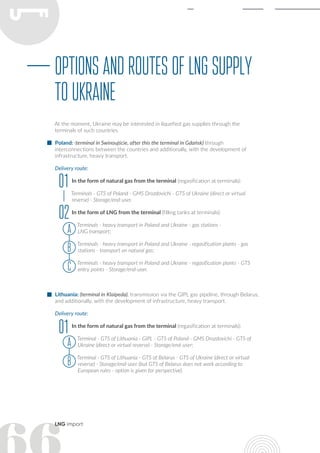 LNG import
OptionsandroutesofLNGsupply
toUkraine
At the moment, Ukraine may be interested in liquefied gas supplies through the
terminals of such countries.
Poland: (terminal in Swinoujście, after this the terminal in Gdańsk) through
interconnections between the countries and additionally, with the development of
infrastructure, heavy transport.
Delivery route:
In the form of natural gas from the terminal (regasification at terminals):
Terminals - GTS of Poland - GMS Drozdovichi - GTS of Ukraine (direct or virtual
reverse) - Storage/end-user.
In the form of LNG from the terminal (filling tanks at terminals):
Terminals - heavy transport in Poland and Ukraine - gas stations -
LNG transport;
Terminals - heavy transport in Poland and Ukraine - regasification plants - gas
stations - transport on natural gas;
Terminals - heavy transport in Poland and Ukraine - regasification plants - GTS
entry points - Storage/end-user.
Lithuania: (terminal in Klaipeda), transmission via the GIPL gas pipeline, through Belarus,
and additionally, with the development of infrastructure, heavy transport.
Delivery route:
In the form of natural gas from the terminal (regasification at terminals):
Terminal - GTS of Lithuania - GIPL - GTS of Poland - GMS Drozdovichi - GTS of
Ukraine (direct or virtual reverse) - Storage/end-user;
Terminal - GTS of Lithuania - GTS of Belarus - GTS of Ukraine (direct or virtual
reverse) - Storage/end-user (but GTS of Belarus does not work according to
European rules - option is given for perspective).
01
01
02
а
а
В
В
С
 