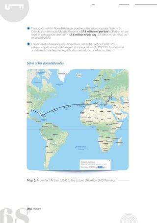 LNG import
The capacity of the Trans-Balkan gas pipeline at the interstate point "Isakcha1-
Orlovka1" on the route Ukraine-Romania is 17.8 million m3
per day (6.3 billion m3
per
year), in the opposite direction – 15.8 million m3
per day (5.7 billion m3
per year), as
of January 2020.
LNG is liquefied natural gas (pure methane, not to be confused with LPG –
petroleum gas), stored and delivered at a temperature of -159.2 °С. For industrial
and domestic use requires regasification and additional infrastructure.
Some of the potential routes
Map 5. From Port Arthur (USA) to the future Ukrainian LNG Terminal
 
