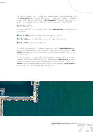 The FSRU Independence was built by Korean shipyards Hyundai Heavy Industries, which
cost $123 million when the terminal was built. In total, the vessel is 294 m long and 46
m wide. The total volume of the vessel is 170 thousand m3
. Klaipėdos Nafta owns the
vessel. The company leased the FSRU for ten years at Norwegian Höegh LNG. 156
Construction cost 157
:
In total, the infrastructure of the project cost Lithuania €131 million, excluding the lease
of the vessel:
€64.87 million – planning and obtaining the necessary permits;
€40.7 million – connection of the terminal to the gas metering station;
€25.6 million – construction of the pier.
In addition to the above costs, Klaipėdos Nafta leases FSRU for $189 thousand a day.
Also, the development of the infrastructure of the terminal cost Lithuania almost €50
million. Operating costs for the maintenance of the terminal remain a trade secret and
are not disclosed.
The terminal project was supported mainly by international financial institutions. The
total loan amount before the construction of the terminal was €116 million. The main
funding sources were the European Investment Bank, which provided a loan of €87
million, and Nordic Investment Bank, which recently provided a loan of €160 million to
buy the ship FSRU after the end of the lease in 2024. 158
 