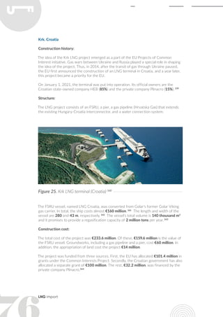 LNG import
The FSRU vessel, named LNG Croatia, was converted from Golar's former Golar Viking
gas carrier. In total, the ship costs almost €160 million. 161
The length and width of the
vessel are 280 and 43 m, respectively. 162
The vessel's total volume is 140 thousand m3
and it promises to provide a regasification capacity of 2 million tons per year. 163
Construction cost:
The total cost of the project was €233.6 million. Of these, €159.6 million is the value of
the FSRU vessel. Groundworks, including a gas pipeline and a pier, cost €60 million. In
addition, the appropriation of land cost the project €14 million.
The project was funded from three sources. First, the EU has allocated €101.4 million in
grants under the Common Interests Project. Secondly, the Croatian government has also
allocated a separate grant of €100 million. The rest, €32.2 million, was financed by the
private company Plinacro.164
Krk. Croatia
Construction history:
The idea of the Krk LNG project emerged as a part of the EU Projects of Common
Interest initiative. Gas wars between Ukraine and Russia played a special role in shaping
the idea of the project. Thus, in 2014, after the transit of gas through Ukraine paused,
the EU first announced the construction of an LNG terminal in Croatia, and a year later,
this project became a priority for the EU.
On January 1, 2021, the terminal was put into operation. Its official owners are the
Croatian state-owned company HEB (85%) and the private company Plinacro (15%). 159
Structure:
The LNG project consists of an FSRU, a pier, a gas pipeline (Hrvatska Gas) that extends
the existing Hungary-Croatia interconnector, and a water connection system.
Figure 25. Krk LNG terminal (Croatia) 160
 