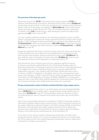 The overview of Ukrainian gas sector
Natural gas accounts for 26.3% of the total primary energy supply and 27.3% of
Ukraine's total final energy consumption. Annually Ukraine extracts about 20 billion m3
of natural gas; however, there is much more contained in the country's subsoil. Ukraine's
balance reserves of natural gas are estimated at 882.6 billion m3
, which could provide
Ukraine with gas for at least 42 years. 167
Thus, the annual production of natural gas
in Ukraine is only 2.4% of total reserves, while developed countries annually extract
approximately 6% of their reserves. 168
Last year marked a significant change for the national gas production sector. In 2020,
Ukraine concluded seven production sharing agreements based on tenders held in 2019.
Besides, in 2021 Naftogaz received special permits to operate on the Dolphin gas field
(9.5 thousand km2
), which has total reserves of 286 million tons of fuel, and to expand
production from the largest gas field of Ukraine, Yuzivska (7.9 thousand km2
), to 10-20
billion m3
per year. 169
Despite the significant role of gas in Ukraine's energy sector, the state's gas production
is still insufficient and cannot satisfy the increasing demand of a growing economy.
Over the past three decades, domestic production has been about 20 billion m3
per
year, while the state's consumption has been more than 30 billion m3
of gas per year.
Consequently, Ukraine remains dependent on natural gas imports. 170
Over the last five years, Ukraine's gas sector has undergone significant reforms,
as Ukraine committed to implementing the EU's Third Energy Package under the
Association Agreement. The package requires the state to focus on separating producers
from suppliers and create a competitive environment on the gas market with the
independent supervisor. Thus, between 2016 and 2020, Ukraine launched a series
of reforms: in 2019, it finalized the "unbundling" process and so separated the transit
system from Naftogaz; in 2020, it launched the gas market and appointed the National
Commission for State Regulation of Energy and Utilities (NKREKP) as an independent
supervisor. Also, in the fall of 2020, deputies allowed the Transmission System Operator
to join the gas exchange, which helped make the market even more liquid.
The gas transportation system of Ukraine and diversification of gas supply sources
Ukraine's gas transportation system is one of the largest and most developed globally:
almost 38,000 km long, it includes twelve underground gas storage facilities that can
store about 30 billion m3
of gas. 171
Possessing these enormous capacities, Ukraine
is actively looking for ways to integrate more deeply into Europe's gas transportation
system.
One of the most promising countries for cooperation is Poland. In particular, Ukraine is
interested in building a Poland-Ukraine interconnector, which could help to diversify its
gas supply. Following an agreement between the Polish company PGNiG and American
companies on the purchase and possible supply of American LNG to Poland, the
interconnector could deliver this gas further to Ukraine. Hungary, Romania, Moldova,
Slovakia, and Croatia are also essential partners of the Ukrainian GTS.
In the short run, the abrupt cessation of Russian gas transit does not yield critical
damage for Ukraine. However, it is crucial to recognize that Ukraine, as a country with
one of the largest and the most sophisticated gas transportation systems, would suffer
enormously in a longer-run perspective.
 