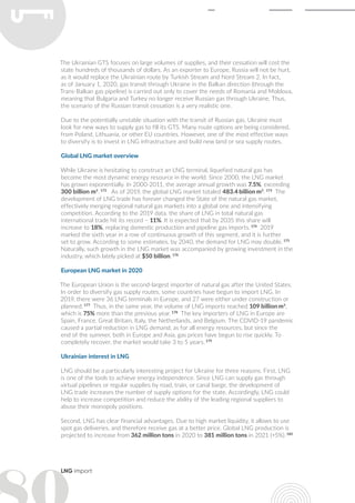 LNG import
The Ukrainian GTS focuses on large volumes of supplies, and their cessation will cost the
state hundreds of thousands of dollars. As an exporter to Europe, Russia will not be hurt,
as it would replace the Ukrainian route by Turkish Stream and Nord Stream 2. In fact,
as of January 1, 2020, gas transit through Ukraine in the Balkan direction (through the
Trans-Balkan gas pipeline) is carried out only to cover the needs of Romania and Moldova,
meaning that Bulgaria and Turkey no longer receive Russian gas through Ukraine. Thus,
the scenario of the Russian transit cessation is a very realistic one.
Due to the potentially unstable situation with the transit of Russian gas, Ukraine must
look for new ways to supply gas to fill its GTS. Many route options are being considered,
from Poland, Lithuania, or other EU countries. However, one of the most effective ways
to diversify is to invest in LNG infrastructure and build new land or sea supply routes.
Global LNG market overview
While Ukraine is hesitating to construct an LNG terminal, liquefied natural gas has
become the most dynamic energy resource in the world. Since 2000, the LNG market
has grown exponentially. In 2000-2011, the average annual growth was 7.5%, exceeding
300 billion m3
. 172
As of 2019, the global LNG market totaled 483.4 billion m3
. 173
The
development of LNG trade has forever changed the State of the natural gas market,
effectively merging regional natural gas markets into a global one and intensifying
competition. According to the 2019 data, the share of LNG in total natural gas
international trade hit its record – 11%. It is expected that by 2035 this share will
increase to 18%, replacing domestic production and pipeline gas imports. 174
2019
marked the sixth year in a row of continuous growth of this segment, and it is further
set to grow. According to some estimates, by 2040, the demand for LNG may double. 175
Naturally, such growth in the LNG market was accompanied by growing investment in the
industry, which lately picked at $50 billion. 176
European LNG market in 2020
The European Union is the second-largest importer of natural gas after the United States.
In order to diversify gas supply routes, some countries have begun to import LNG. In
2019, there were 36 LNG terminals in Europe, and 27 were either under construction or
planned. 177
Thus, in the same year, the volume of LNG imports reached 109 billion m3
,
which is 75% more than the previous year. 178
The key importers of LNG in Europe are
Spain, France, Great Britain, Italy, the Netherlands, and Belgium. The COVID-19 pandemic
caused a partial reduction in LNG demand, as for all energy resources, but since the
end of the summer, both in Europe and Asia, gas prices have begun to rise quickly. To
completely recover, the market would take 3 to 5 years. 179
Ukrainian interest in LNG
LNG should be a particularly interesting project for Ukraine for three reasons. First, LNG
is one of the tools to achieve energy independence. Since LNG can supply gas through
virtual pipelines or regular supplies by road, train, or canal barge, the development of
LNG trade increases the number of supply options for the state. Accordingly, LNG could
help to increase competition and reduce the ability of the leading regional suppliers to
abuse their monopoly positions.
Second, LNG has clear financial advantages. Due to high market liquidity, it allows to use
spot gas deliveries, and therefore receive gas at a better price. Global LNG production is
projected to increase from 362 million tons in 2020 to 381 million tons in 2021 (+5%). 180
 