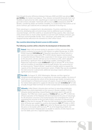 Even though the price difference between February 2020 and 2021 was almost $30
per MMBtu, the market must balance. Thus, Ukraine can benefit immensely from such
flexibility of spot prices for LNG. Liquefied gas is expected to be the primary driver of
gas trade at least until 2025. Total trade will increase by 21% compared to 2019. 181
Besides, considering 2020’s oil marketer instability, it is evident that if fluctuations of oil
prices continue, gas could become an adequate substitute in the long run.
Third, natural gas is a marginal fuel in decarbonization. Countries switching to clean
electricity, developing solar and wind energy need an additional source to balance
seasonal changes, and LNG could be an exceptional firming capacity. Also, natural gas
emits at least twice as much carbon dioxide as coal. Even with methane emissions, gas
is still more environmentally friendly. Thus, natural gas, particularly LNG, is an ideal
marginal fuel that will ensure the transition to a low-carbon future.
Key countries determining Ukraine’s access to LNG markets
The following countries will be critical for the development of Ukrainian LNG:
Poland. Polish LNG terminal started its operation in 2016, and since then, the
country continues to increase its LNG imports to replace Russian gas. In 2019,
PGNiG imported 3.43 billion m3
of liquefied natural gas to Poland, which is a
quarter more than a year earlier. 182
In 2019, Ukraine signed a memorandum
on tripartite (Ukraine-Poland-USA) cooperation in the energy sector. According
to the document, Ukraine will have access to American LNG, which will allow
diversifying a significant share of natural gas supplies. Starting from 2021,
Poland was expected to supply 6 billion m3
of gas to Ukraine. 183
In the future,
with the cessation of natural gas transit through Ukraine, the construction of
an interconnector "Poland-Ukraine," would be a feasible option to expand the
capacity of the Ukrainian gas transmission system. If Baltic Pipe was be completed,
the interconnector could provide additional natural gas imports without any
significant price increase.
The USA. On August 31, 2019, Washington, Warsaw, and Kyiv signed an
intergovernmental agreement on cooperation in natural gas supplies, the terms of
which were to promote the reform of the Ukrainian gas market, strengthen raw
material imports to Poland and increase US exports. As part of these agreements,
the United States planned to supply the Ukrainian hub with 6-8 billion m3
of LNG
annually through Polish terminals for further transportation to European countries.
Lithuania. Unlike Poland, Lithuania does not have its natural gas production
and was thus utterly dependent on the resource's Russian supplies. In 2014,
Lithuania started operating a leased floating natural gas plant in the port of
Klaipeda. The FSRU had a total capacity of 4 billion m3
per year. 184
In 2019, the
efficient operation of the Klaipeda LNG terminal lowered the price of natural gas
for all Lithuanian consumers and created benefits that outweighed the costs of
maintaining the terminal. In the first half of 2019, consumers in Lithuania paid
30% less than the EU average. 185
After the LNG terminal operation started, the
price of Russian gas supplies to countries decreased by 50%. 186
Earlier, in 2011-
2014, Lithuania was paying a 36% higher price for Russian gas than, for example,
the price on the border with Germany. 187
As of the beginning of 2021, the
Lithuanian terminal in Klaipeda plans to double its volumes of LNG imports and
turn the Baltic port into a regional supply center.
01
02
03
 