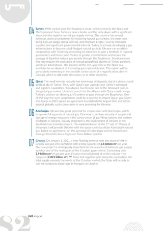 LNG import
Turkey. With control over the Bosphorus strait, which connects the Black and
Mediterranean Seas, Turkey is now a leader and the only player with a significant
impact on the region's natural gas supply market. The country has several
terminals and transshipments for receiving natural gas tankers, the main ones
being EgeGaz Aliağa, Botaş Dörtyol, and Marmara Ereğlisi. Due to increased
supplies and significant governmental interest, Turkey is actively developing a gas
infrastructure to become a full-fledged natural gas hub. Ukraine can establish
cooperation with Turkey by promoting its intentions to gain a foothold in regional
gas markets and hence push Turkey to greater commitments and secure the
passage of liquefied natural gas vessels through the Bosphorus. Simultaneously,
this may require the assistance of critical geopolitical players or Turkey partners,
which are listed above. The location of the LNG platform in the Black Sea
may later be an element of increasing gas trade in Ukraine. This option will be
particularly interesting in the possible construction of a regasification plant in
Georgia, which is still under discussion, or in other countries.
Qatar. The small emirate not only has enormous oil deposits, but it is also a crucial
political ally of Turkey. Thus, with Qatar's gas capacity and Turkey's transport
and logistics capabilities, this alliance has become one of the dominant ones in
the global gas market. Ukraine's search for the alliance with Qatar could change
Turkey's position on allowing LNG tankers to pass through the Bosphorus. One
of the ways for such cooperation could be a promise to import Qatari gas. Given
that Qatar in 2021 signed an agreement to establish the largest LNG extraction
project globally, such cooperation is very promising for Ukraine.
Azerbaijan. Ukraine has great potential for cooperation with Azerbaijan, which
is a powerful exporter of natural gas. One way to achieve security of supply and
storage of energy resources is the construction of gas filling stations and modern
oil depots in Ukraine. Equally important is the involvement of Ukraine in the
Southern Gas Corridor project. The implementation of the 2nd
and 3rd
Phases of
the project will provide Ukraine with the opportunity to obtain Azerbaijani natural
gas, based on agreements on the purchase of natural gas and its transmission
through Komotini-Stara Zagora or Trans-Balkan pipeline.
Croatia. On January 1, 2021, a new floating terminal near the island of Krk in
Croatia was put into operation with a total capacity of 2.6 billion m3
per year.
The new project is strategically important for the security of domestic gas supply,
which is one of the main goals of the Croatian government. Consuming only
2.9 billion m3
of gas per year, Croatia received almost all of this volume from
Gazprom (2.821 billion m3
). 188
Now that together with domestic production, the
total supply exceeds the needs of the Croatian market, the State will be able to
use the surplus to export gas to Hungary or Ukraine.
04
05
06
07
 