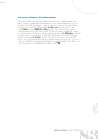An economic evaluation of LNG project components
The primary option for developing LNG in Ukraine is using a floating regasification
platform as the cheapest and marginal option for creating an infrastructure for LNG
reception. The FSRU can be either rebuilt or converted from an existing LNG tanker.
At present, the cost of the FSRU vessel of 6 million tons per year (with storage
of 173,000 m3
) is about $240-280 million. Besides, the cost of infrastructure for
maintenance should be taken into account. This infrastructure is usually built by a port
or energy company with local contractors and costs typically $50-100 million. However,
the price could be much higher if new berths or breakwaters are needed. Offshore
pipelines cost about $2-3 million per km. The costs of the owner's team, support
service, and all subsequent operating costs should also be considered: port maintenance,
insurance, staff salaries, etc. Construction of a new project can take from 2-3 years and
mainly depends on the availability of the FSRU vessel.189
 