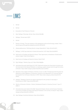 LNG import
1.	 Ukrstat
2.	 Ukrstat
3.	 Association of Gas Producers of Ukraine
4.	 Data: Naftogaz, Minenergo, Ukrstat: https://bit.ly/3v8coBQ
5.	 Naftogaz, “Annual report 2019”
6.	 Ukrstat
7.	 Ministry of Energy, “The main indicators of the development of the fuel and energy complex”: http://
mpe.kmu.gov.ua/minugol/doccatalog/document?id=245416376
8.	 Ukrgazvydobuvannya, “Achieving Ukraine's energy independence”: https://bit.ly/3ru4aC1
9.	 Naftogaz, “In 2019, gas production in Ukraine decreased by 1.4%”: https://bit.ly/3uUBHY8
10.	 State Service of Geology and Subsoil of Ukraine, “Seven agreements on distribution of hydrocarbon
products signed”: https://bit.ly/3bgsVvv
11.	 State Service of Geology and Subsoil of Ukraine, Order № 627
12.	 Data: Naftogaz, “Volumes of gas use”: https://bit.ly/3bgtBkx
13.	 International document dated August 20, 1992, “Agreement between the Government of Ukraine and
the Government of the Russian Federation on natural gas supplies and gas transit through the territory
of Ukraine”: https://zakon.rada.gov.ua/laws/show/643_022/conv#Text
14.	 Resolution of the Cabinet of Ministers of Ukraine of June 12, 1996, “On Approval of the Procedure for
Repayment of Debt Obligations of Enterprises, Institutions and Organizations for Consumed Natural
Gas Supplied from the Russian Federation in 1994”: https://zakon.rada.gov.ua/laws/show/641-96-
п#Text
15.	 Naftogaz, “Naftogaz of Ukraine has signed an agreement for the purchase of natural gas in
Turkmenistan for 2005”: https://bit.ly/2ML56CG
16.	 Ministry of Economy of Ukraine, “Ukraine: Development Prospects. Consensus Forecast ”, Issue 17,
2008, 8
17.	 International document dated 21.04.2010, “Agreement between Ukraine and the Russian Federation
on the stay of the Black Sea Fleet of the Russian Federation on the territory of Ukraine”: https://zakon.
rada.gov.ua/laws/show/643_359#Text
18.	 Data: Naftogaz, Stockholm Arbitration: https://bit.ly/30dPz1i
Links
 