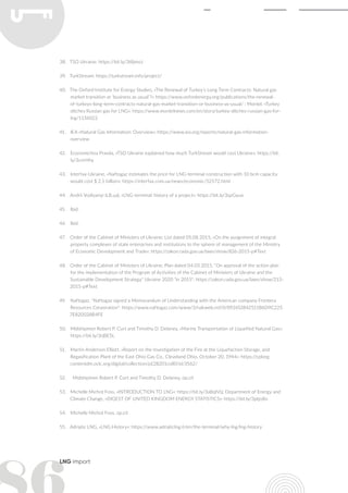 LNG import
38.	 TSO Ukraine: https://bit.ly/3t8jmoJ
39.	 TurkStream: https://turkstream.info/project/
40.	 The Oxford Institute for Energy Studies, «The Renewal of Turkey’s Long Term Contracts: Natural gas
market transition or ‘business as usual’?»: https://www.oxfordenergy.org/publications/the-renewal-
of-turkeys-long-term-contracts-natural-gas-market-transition-or-business-as-usual/ ; Montel, «Turkey
ditches Russian gas for LNG»: https://www.montelnews.com/en/story/turkey-ditches-russian-gas-for-
lng/1136022
41.	 IEA «Natural Gas Information: Overview»: https://www.iea.org/reports/natural-gas-information-
overview
42.	 Economichna Pravda, «TSO Ukraine explained how much TurkStream would cost Ukraine»: https://bit.
ly/3cnrHhy
43.	 Interfax-Ukraine, «Naftogaz estimates the price for LNG-terminal construction with 10 bcm capacity
would cost $ 2.5 billion»: https://interfax.com.ua/news/economic/52572.html
44.	 Andrii Vodiyanyi (LB.ua), «LNG-terminal: history of a project»: https://bit.ly/3qzGyuo
45.	 Ibid.
46.	 Ibid.
47.	 Order of the Cabinet of Ministers of Ukraine; List dated 05.08.2015, «On the assignment of integral
property complexes of state enterprises and institutions to the sphere of management of the Ministry
of Economic Development and Trade»: https://zakon.rada.gov.ua/laws/show/826-2015-р#Text
48.	 Order of the Cabinet of Ministers of Ukraine; Plan dated 04.03.2015, "On approval of the action plan
for the implementation of the Program of Activities of the Cabinet of Ministers of Ukraine and the
Sustainable Development Strategy" Ukraine 2020 "in 2015": https://zakon.rada.gov.ua/laws/show/213-
2015-р#Text
49.	 Naftogaz, "Naftogaz signed a Memorandum of Understanding with the American company Frontera
Resources Corporation": https://www.naftogaz.com/www/3/nakweb.nsf/0/892452842511B6D9C225
7E820028B4FE
50.	 Midshipmen Robert P. Curt and Timothy D. Delaney, «Marine Transportation of Liquefied Natural Gas»:
https://bit.ly/3rjBE5L
51.	 Martin Anderson Elliott, «Report on the Investigation of the Fire at the Liquefaction Storage, and
Regasification Plant of the East Ohio Gas Co., Cleveland Ohio, October 20, 1944»: https://cplorg.
contentdm.oclc.org/digital/collection/p128201coll0/id/3562/
52.	 Midshipmen Robert P. Curt and Timothy D. Delaney, op.cit
53.	 Michelle Michot Foss, «INTRODUCTION TO LNG»: https://bit.ly/3aBqN1j; Department of Energy and
Climate Change, «DIGEST OF UNITED KINGDOM ENERGY STATISTICS»: https://bit.ly/3ptjo8o
54.	 Michelle Michot Foss, op.cit
55.	 Adriatic LNG, «LNG History»: https://www.adriaticlng.it/en/the-terminal/why-lng/lng-history
 