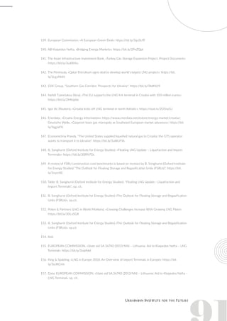139.	European Commission, «A European Green Deal»: https://bit.ly/3qc0cfP
140.	AB Klaipėdos Nafta, «Bridging Energy Markets»: https://bit.ly/2PnZQpt
141.	The Asian Infrastructure Investment Bank, «Turkey Gas Storage Expansion Project. Project Document»:
https://bit.ly/3uX8Hiu
142.	The Peninsula, «Qatar Petroleum signs deal to develop world’s largest LNG project»: https://bit.
ly/3cgvMnN
143.	DiXi Group, "Southern Gas Corridor: Prospects for Ukraine": https://bit.ly/3bdhVz9
144.	Nefeli Tzanetakou (ibna), «The EU supports the LNG Krk terminal in Croatia with 100 million euros»:
https://bit.ly/2MKq6te
145.	Igor Ilic (Reuters), «Croatia kicks off LNG terminal in north Adriatic»: https://reut.rs/2O5nyGJ
146.	Enerdata, «Croatia Energy Information»: https://www.enerdata.net/estore/energy-market/croatia/;
Deutsche Welle, «Gazprom loses gas monopoly as Southeast European market advances»: https://bit.
ly/3qgtxFK
147.	 Economichna Pravda, "The United States supplied liquefied natural gas to Croatia: the GTS operator
wants to transport it to Ukraine": https://bit.ly/3uWUYI6
148.	B. Songhurst (Oxford Institute for Energy Studies): «Floating LNG Update – Liquefaction and Import
Terminals»: https://bit.ly/30RN7Oc
149.	A review of FSRU construction cost benchmarks is based on reviews by B. Songhurst (Oxford Institute
for Energy Studies) “The Outlook for Floating Storage and Regasification Units (FSRUs)”: https://bit.
ly/3vycrXE
150.	Table: B. Songhurst (Oxford Institute for Energy Studies): "Floating LNG Update - Liquefaction and
Import Terminals", op. cit.
151.	 B. Songhurst (Oxford Institute for Energy Studies) «The Outlook for Floating Storage and Regasification
Units (FSRUs)», op.cit.
152.	Poten & Partners (LNG in World Markets), «Crewing Challenges Increase With Growing LNG Fleet»:
https://bit.ly/30LxSGR
153.	B. Songhurst (Oxford Institute for Energy Studies) «The Outlook for Floating Storage and Regasification
Units (FSRUs)», op.cit
154.	Ibid.
155.	EUROPEAN COMMISSION, «State aid SA.36740 (2013/NN) – Lithuania; Aid to Klaipedos Nafta – LNG
Terminal»: https://bit.ly/3vqIAkd
156.	King & Spalding, «LNG in Europe 2018: An Overview of Import Terminals in Europe»: https://bit.
ly/3eJRCmh
157.	 Data: EUROPEAN COMMISSION, «State aid SA.36740 (2013/NN) – Lithuania; Aid to Klaipedos Nafta –
LNG Terminal», op. cit.
 