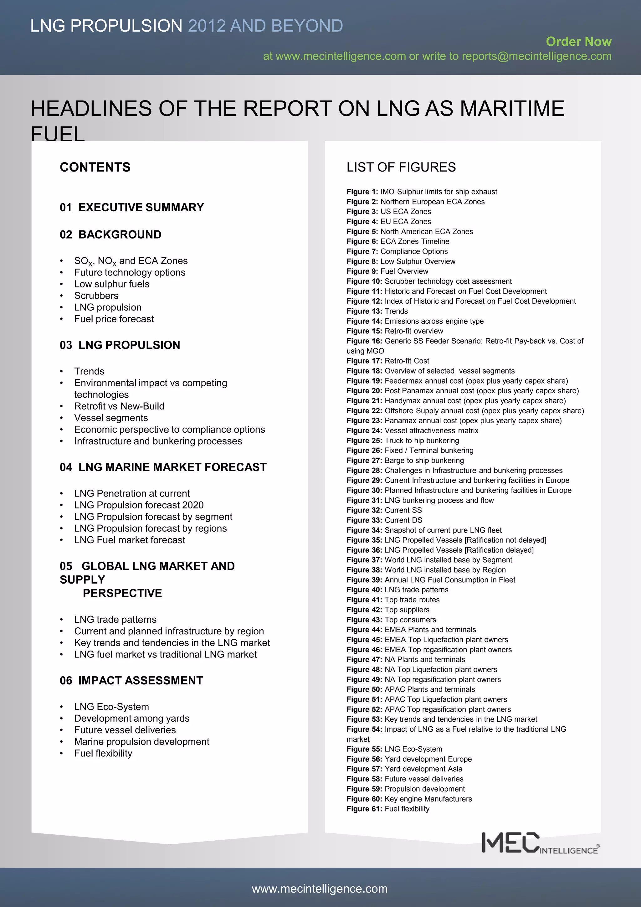 LNG PROPULSION 2012 AND BEYOND
                                                                                                                        Order Now
                                                at www.mecintelligence.com or write to reports@mecintelligence.com



HEADLINES OF THE REPORT ON LNG AS MARITIME
FUEL
  CONTENTS                                                     LIST OF FIGURES
                                                               Figure 1: IMO Sulphur limits for ship exhaust
                                                               Figure 2: Northern European ECA Zones
  01 EXECUTIVE SUMMARY                                         Figure 3: US ECA Zones
                                                               Figure 4: EU ECA Zones
                                                               Figure 5: North American ECA Zones
  02 BACKGROUND                                                Figure 6: ECA Zones Timeline
                                                               Figure 7: Compliance Options
  •   SOX, NOX and ECA Zones                                   Figure 8: Low Sulphur Overview
  •   Future technology options                                Figure 9: Fuel Overview
  •   Low sulphur fuels                                        Figure 10: Scrubber technology cost assessment
                                                               Figure 11: Historic and Forecast on Fuel Cost Development
  •   Scrubbers                                                Figure 12: Index of Historic and Forecast on Fuel Cost Development
  •   LNG propulsion                                           Figure 13: Trends
  •   Fuel price forecast                                      Figure 14: Emissions across engine type
                                                               Figure 15: Retro-fit overview
                                                               Figure 16: Generic SS Feeder Scenario: Retro-fit Pay-back vs. Cost of
  03 LNG PROPULSION                                            using MGO
                                                               Figure 17: Retro-fit Cost
  •   Trends                                                   Figure 18: Overview of selected vessel segments
  •   Environmental impact vs competing                        Figure 19: Feedermax annual cost (opex plus yearly capex share)
                                                               Figure 20: Post Panamax annual cost (opex plus yearly capex share)
      technologies
                                                               Figure 21: Handymax annual cost (opex plus yearly capex share)
  •   Retrofit vs New-Build                                    Figure 22: Offshore Supply annual cost (opex plus yearly capex share)
  •   Vessel segments                                          Figure 23: Panamax annual cost (opex plus yearly capex share)
  •   Economic perspective to compliance options               Figure 24: Vessel attractiveness matrix
  •   Infrastructure and bunkering processes                   Figure 25: Truck to hip bunkering
                                                               Figure 26: Fixed / Terminal bunkering
                                                               Figure 27: Barge to ship bunkering
  04 LNG MARINE MARKET FORECAST                                Figure 28: Challenges in Infrastructure and bunkering processes
                                                               Figure 29: Current Infrastructure and bunkering facilities in Europe
                                                               Figure 30: Planned Infrastructure and bunkering facilities in Europe
  •   LNG Penetration at current
                                                               Figure 31: LNG bunkering process and flow
  •   LNG Propulsion forecast 2020                             Figure 32: Current SS
  •   LNG Propulsion forecast by segment                       Figure 33: Current DS
  •   LNG Propulsion forecast by regions                       Figure 34: Snapshot of current pure LNG fleet
  •   LNG Fuel market forecast                                 Figure 35: LNG Propelled Vessels [Ratification not delayed]
                                                               Figure 36: LNG Propelled Vessels [Ratification delayed]
                                                               Figure 37: World LNG installed base by Segment
  05 GLOBAL LNG MARKET AND                                     Figure 38: World LNG installed base by Region
  SUPPLY                                                       Figure 39: Annual LNG Fuel Consumption in Fleet
                                                               Figure 40: LNG trade patterns
     PERSPECTIVE                                               Figure 41: Top trade routes
                                                               Figure 42: Top suppliers
  •   LNG trade patterns                                       Figure 43: Top consumers
  •   Current and planned infrastructure by region             Figure 44: EMEA Plants and terminals
                                                               Figure 45: EMEA Top Liquefaction plant owners
  •   Key trends and tendencies in the LNG market
                                                               Figure 46: EMEA Top regasification plant owners
  •   LNG fuel market vs traditional LNG market                Figure 47: NA Plants and terminals
                                                               Figure 48: NA Top Liquefaction plant owners
  06 IMPACT ASSESSMENT                                         Figure 49: NA Top regasification plant owners
                                                               Figure 50: APAC Plants and terminals
                                                               Figure 51: APAC Top Liquefaction plant owners
  •   LNG Eco-System                                           Figure 52: APAC Top regasification plant owners
  •   Development among yards                                  Figure 53: Key trends and tendencies in the LNG market
  •   Future vessel deliveries                                 Figure 54: Impact of LNG as a Fuel relative to the traditional LNG
  •   Marine propulsion development                            market
                                                               Figure 55: LNG Eco-System
  •   Fuel flexibility
                                                               Figure 56: Yard development Europe
                                                               Figure 57: Yard development Asia
                                                               Figure 58: Future vessel deliveries
                                                               Figure 59: Propulsion development
                                                               Figure 60: Key engine Manufacturers
                                                               Figure 61: Fuel flexibility




                                                                                                                                       Page 3

                                             www.mecintelligence.com
 