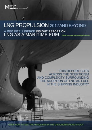 LNG PROPULSION 2012 AND BEYOND
A MEC INTELLIGENCE INSIGHT REPORT ON
LNG AS A MARITIME FUEL                    Order on www.mecintelligence.com




                                    THIS REPORT CUTS
                              ACROSS THE SCEPTICISM
                       AND COMPLEXITY SURROUNDING
                        THE ADOPTION OF LNG AS FUEL
                            IN THE SHIPPING INDUSTRY




  OPEN NOW TO SEE THE HEADLINES IN THE GROUNDBREAKING STUDY
 