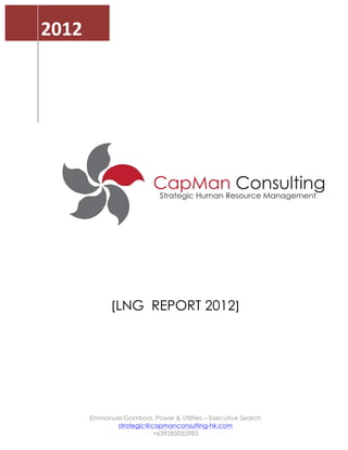  



       2012	
  
	
     	
                	
  
       	
  
                         	
  
       	
  
       	
  
                         	
  
       	
  
       	
                	
  
       	
  
       	
                	
  
       	
  
       	
                	
  

       	
  




                                                                          	
  
                                	
  
                                	
  
                                	
  
                                	
  
                        [LNG REPORT 2012]	
  
                                	
  
                                	
  
                                	
  
                                	
  
                                	
  
                                	
  
                  Emmanuel Gamboa, Power & Utilities – Executive Search
                        strategic@capmanconsulting-hk.com
                                   +639285052983	
  
 