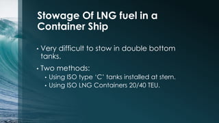 Stowage Of LNG fuel in a
Container Ship
•

Very difficult to stow in double bottom
tanks.

•

Two methods:
Using ISO type ‘C’ tanks installed at stern.
• Using ISO LNG Containers 20/40 TEU.
•

 
