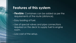 Features of this system
•

Flexible: Containers can be added as per the
requirements of the route (distance).

•

Easy loading of fuel.

•

Use of special valves and pipe connections
required on the deck to supply fuel to engine
room.

•

Low cost of the setup.

 