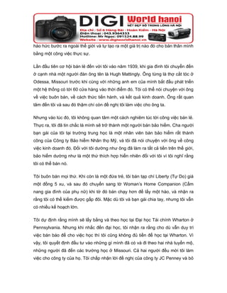 háo hức bước ra ngoài thế giới và tự tạo ra một giá trị nào đó cho bản thân mình
bằng một công việc thực sự.

Lần đầu tiên cơ hội bán lẻ đến với tôi vào năm 1939, khi gia đình tôi chuyển đến
ở cạnh nhà một người đàn ông tên là Hugh Mattingly. Ông từng là thợ cắt tóc ở
Odessa, Missouri trước khi cùng với những anh em của mình bắt đầu phát triển
một hệ thống có tới 60 cửa hàng vào thời điểm đó. Tôi có thể nói chuyện với ông
về việc buôn bán, về cách thức tiến hành, và kết quả kinh doanh. Ông rất quan
tâm đến tôi và sau đó thậm chí còn đề nghị tôi làm việc cho ông ta.

Nhưng vào lúc đó, tôi không quan tâm một cách nghiêm túc tới công việc bán lẻ.
Thực ra, tôi đã tin chắc là mình sẽ trở thành một người bán bảo hiểm. Cha người
bạn gái của tôi tại trường trung học là một nhân viên bán bảo hiểm rất thành
công của Công ty Bảo hiểm Nhân thọ Mỹ, và tôi đã nói chuyện với ông về công
việc kinh doanh đó. Đối với tôi dường như ông đã làm ra tất cả tiền trên thế giới,
bảo hiểm dường như là một thứ thích hợp hiển nhiên đối với tôi vì tôi nghĩ rằng
tôi có thể bán nó.

Tôi buôn bán mọi thứ. Khi còn là một đứa trẻ, tôi bán tạp chí Liberty (Tự Do) giá
một đồng 5 xu, và sau đó chuyển sang tờ Woman’s Home Companion (Cẩm
nang gia đình của phụ nữ) khi tờ đó bán chạy hơn để lấy một hào, và nhận ra
rằng tôi có thể kiếm được gấp đôi. Mặc dù tôi và bạn gái chia tay, nhưng tôi vẫn
có nhiều kế hoạch lớn.

Tôi dự định rằng mình sẽ lấy bằng và theo học tại Đại học Tài chính Wharton ở
Pennsylvania. Nhưng khi nhắc đến đại học, tôi nhận ra rằng cho dù vẫn duy trì
việc bán báo để cho việc học thì tôi cũng không đủ tiền để học tại Wharton. Vì
vậy, tôi quyết định đầu tư vào những gì mình đã có và đi theo hai nhà tuyển mộ,
những người đã đến các trường học ở Missouri. Cả hai người đều mời tôi làm
việc cho công ty của họ. Tôi chấp nhận lời đề nghị của công ty JC Penney và bỏ
 